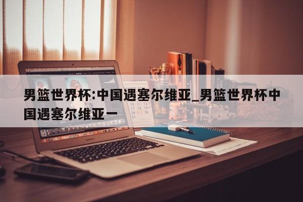 男篮世界杯:中国遇塞尔维亚_男篮世界杯中国遇塞尔维亚一