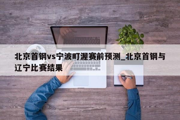 北京首钢vs宁波町渥赛前预测_北京首钢与辽宁比赛结果