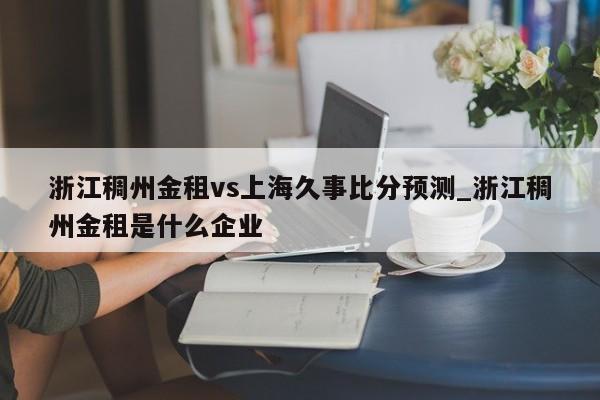 浙江稠州金租vs上海久事比分预测_浙江稠州金租是什么企业 浙江稠州金租vs上海久事比分预测_浙江稠州金租是什么企业