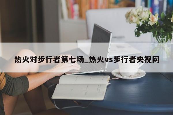 热火对步行者第七场_热火vs步行者央视网