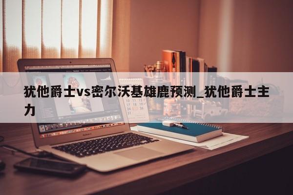 犹他爵士vs密尔沃基雄鹿预测_犹他爵士主力