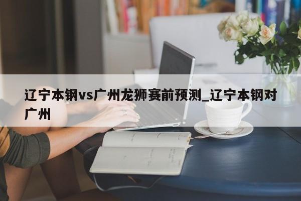 辽宁本钢vs广州龙狮赛前预测_辽宁本钢对广州 辽宁本钢vs广州龙狮赛前预测_辽宁本钢对广州