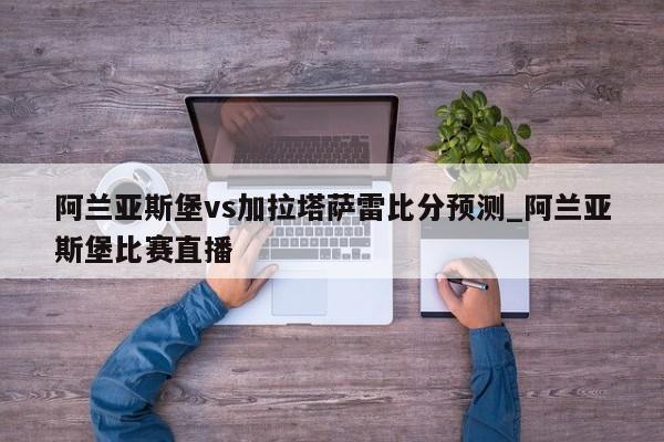 阿兰亚斯堡vs加拉塔萨雷比分预测_阿兰亚斯堡比赛直播