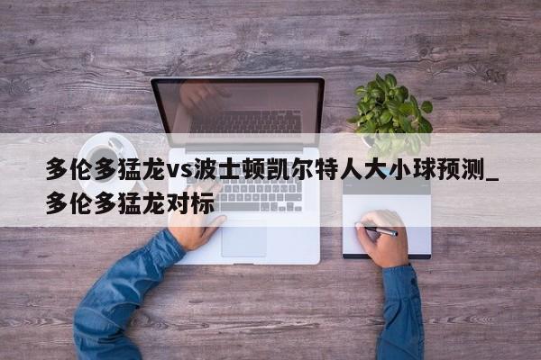 多伦多猛龙vs波士顿凯尔特人大小球预测_多伦多猛龙对标