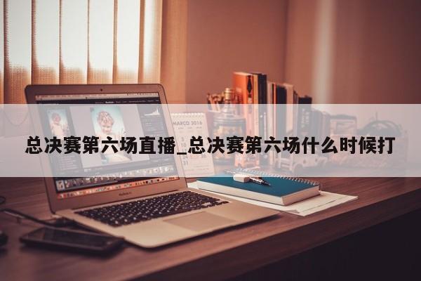 总决赛第六场直播_总决赛第六场什么时候打