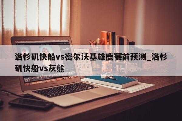 洛杉矶快船vs密尔沃基雄鹿赛前预测_洛杉矶快船vs灰熊