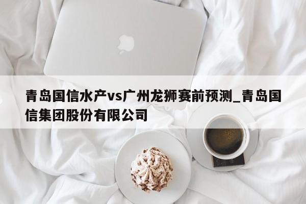 青岛国信水产vs广州龙狮赛前预测_青岛国信集团股份有限公司
