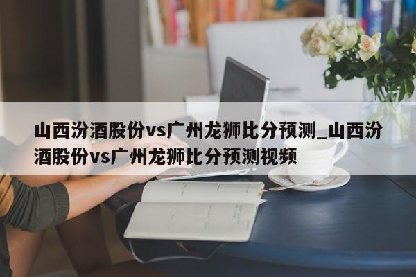 山西汾酒股份vs广州龙狮比分预测_山西汾酒股份vs广州龙狮比分预测视频