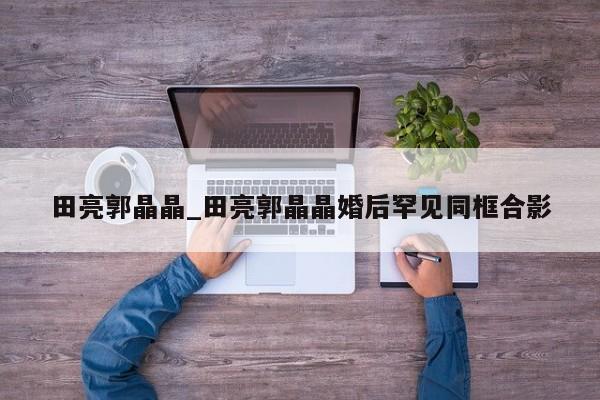 田亮郭晶晶_田亮郭晶晶婚后罕见同框合影