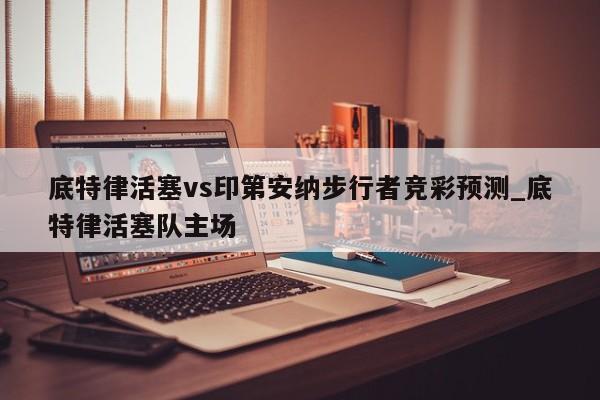 底特律活塞vs印第安纳步行者竞彩预测_底特律活塞队主场