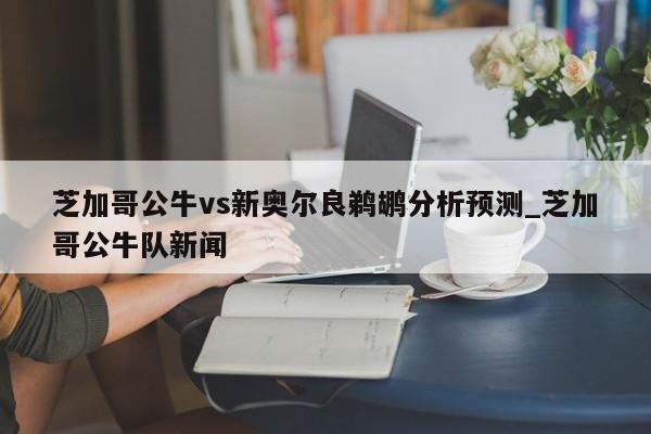 芝加哥公牛vs新奥尔良鹈鹕分析预测_芝加哥公牛队新闻