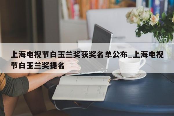 上海电视节白玉兰奖获奖名单公布_上海电视节白玉兰奖提名