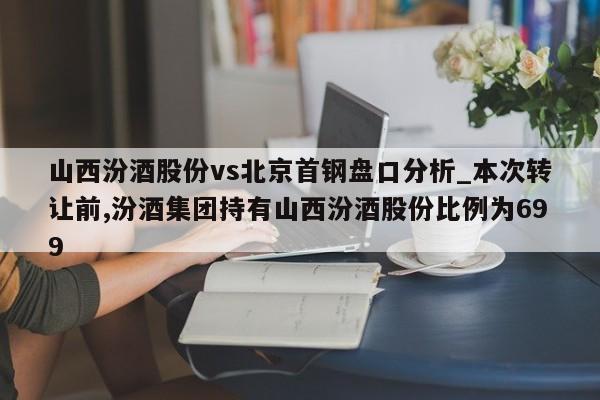 山西汾酒股份vs北京首钢盘口分析_本次转让前,汾酒集团持有山西汾酒股份比例为699
