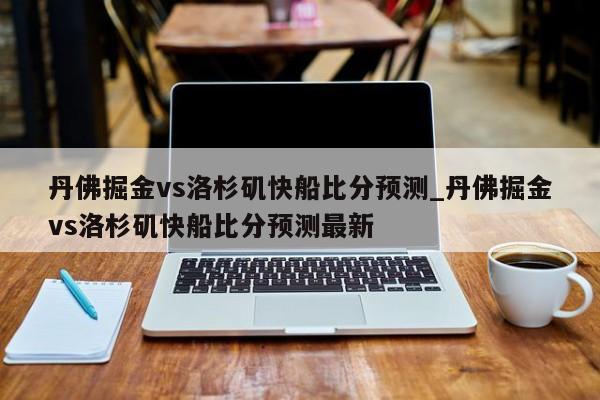 丹佛掘金vs洛杉矶快船比分预测_丹佛掘金vs洛杉矶快船比分预测最新