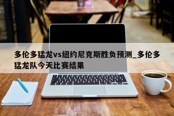 多伦多猛龙vs纽约尼克斯胜负预测_多伦多猛龙队今天比赛结果