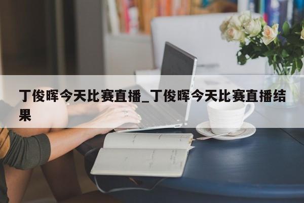 丁俊晖今天比赛直播_丁俊晖今天比赛直播结果