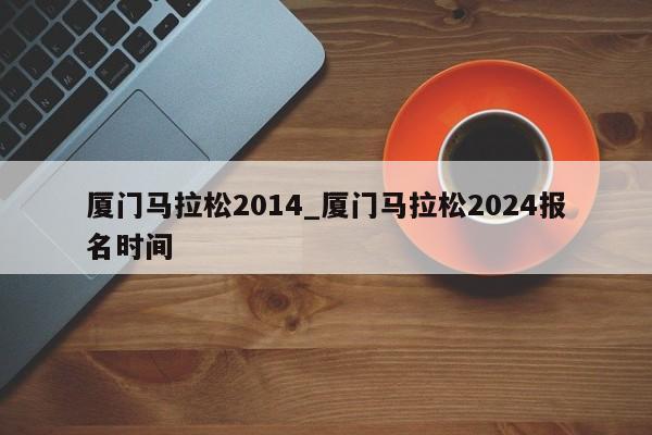 厦门马拉松2014_厦门马拉松2024报名时间