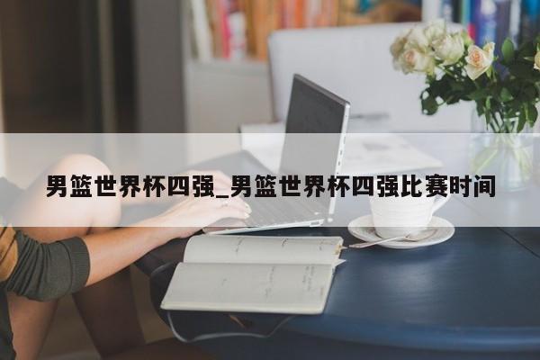 男篮世界杯四强_男篮世界杯四强比赛时间