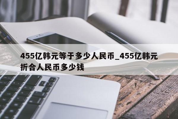455亿韩元等于多少人民币_455亿韩元折合人民币多少钱