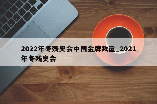 2022年冬残奥会中国金牌数量_2021年冬残奥会