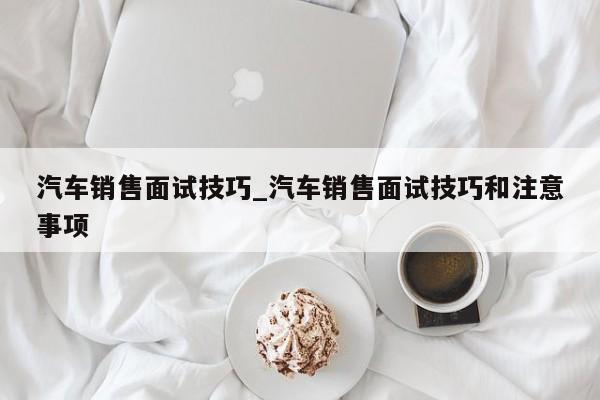 汽车销售面试技巧_汽车销售面试技巧和注意事项