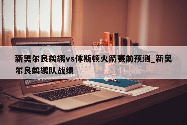 新奥尔良鹈鹕vs休斯顿火箭赛前预测_新奥尔良鹈鹕队战绩