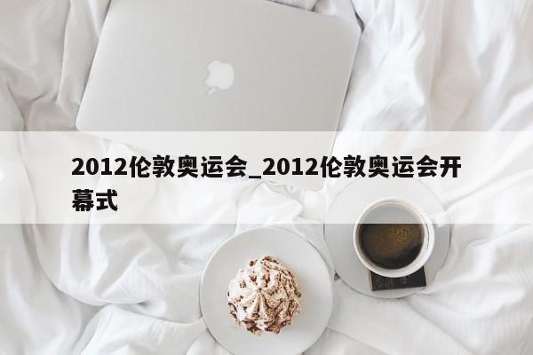 2012伦敦奥运会_2012伦敦奥运会开幕式