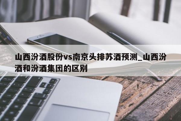 山西汾酒股份vs南京头排苏酒预测_山西汾酒和汾酒集团的区别