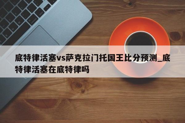 底特律活塞vs萨克拉门托国王比分预测_底特律活塞在底特律吗