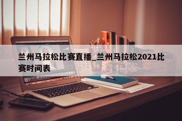 兰州马拉松比赛直播_兰州马拉松2021比赛时间表