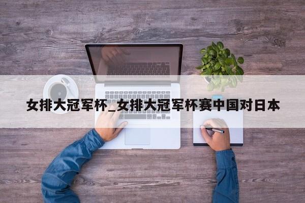 女排大冠军杯_女排大冠军杯赛中国对日本