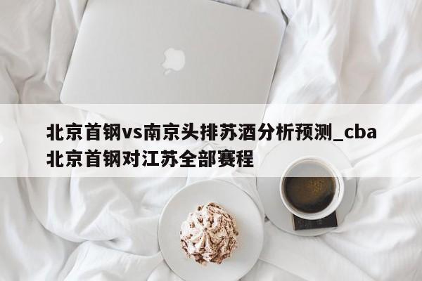 北京首钢vs南京头排苏酒分析预测_cba北京首钢对江苏全部赛程
