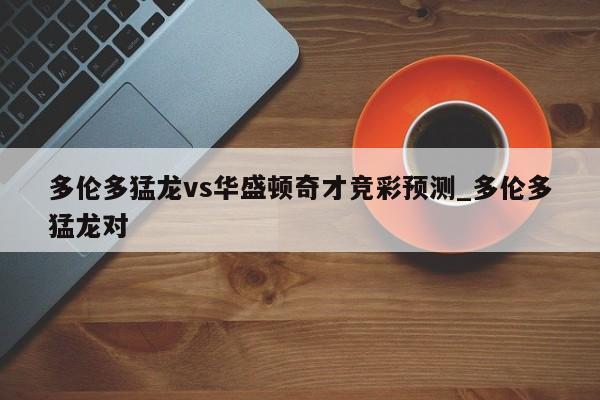 多伦多猛龙vs华盛顿奇才竞彩预测_多伦多猛龙对