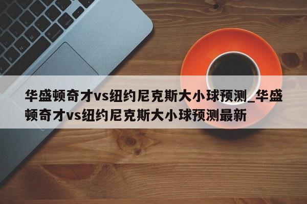 华盛顿奇才vs纽约尼克斯大小球预测_华盛顿奇才vs纽约尼克斯大小球预测最新