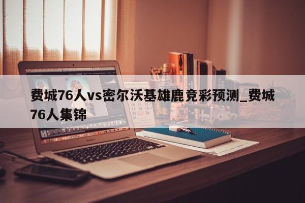 费城76人vs密尔沃基雄鹿竞彩预测_费城76人集锦
