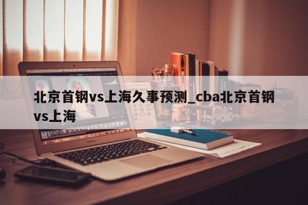 北京首钢vs上海久事预测_cba北京首钢vs上海