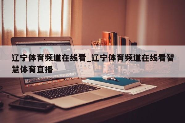 辽宁体育频道在线看_辽宁体育频道在线看智慧体育直播