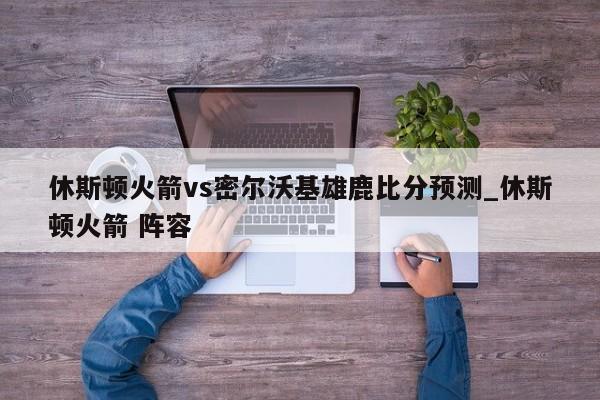 休斯顿火箭vs密尔沃基雄鹿比分预测_休斯顿火箭 阵容