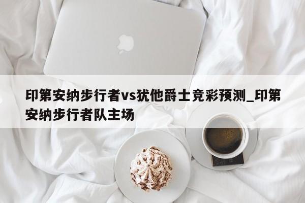 印第安纳步行者vs犹他爵士竞彩预测_印第安纳步行者队主场