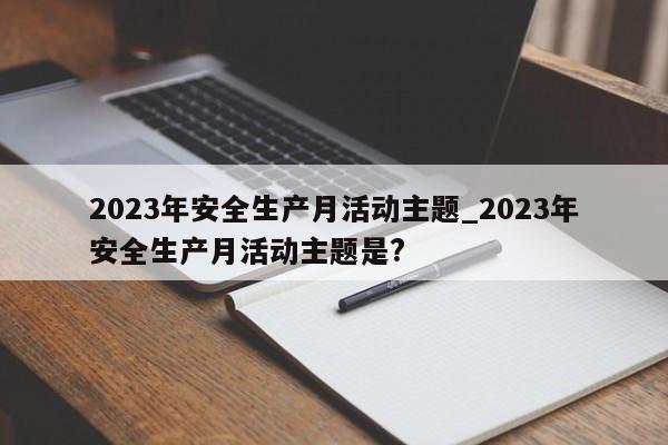 2023年安全生产月活动主题_2023年安全生产月活动主题是?