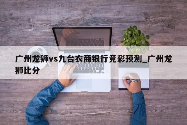 广州龙狮vs九台农商银行竞彩预测_广州龙狮比分