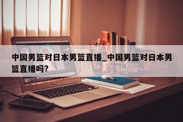 中国男篮对日本男篮直播_中国男篮对日本男篮直播吗?