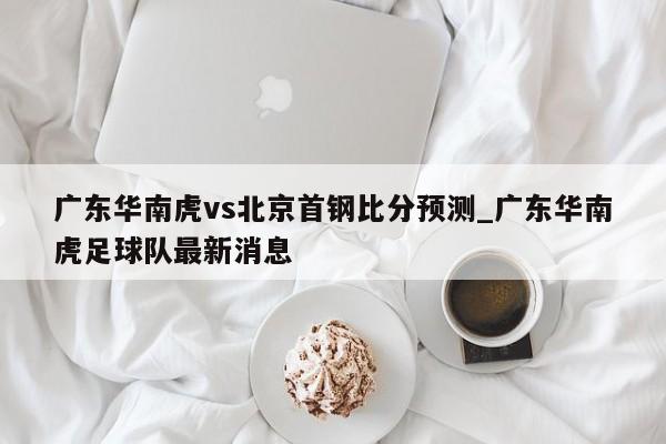 广东华南虎vs北京首钢比分预测_广东华南虎足球队最新消息