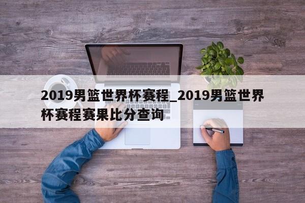 2019男篮世界杯赛程_2019男篮世界杯赛程赛果比分查询