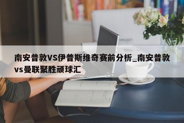南安普敦VS伊普斯维奇赛前分析_南安普敦vs曼联聚胜顽球汇