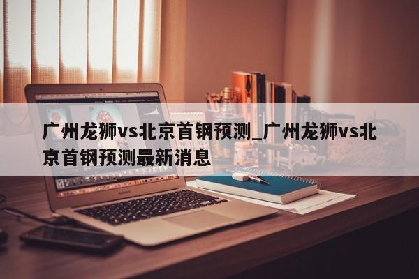 广州龙狮vs北京首钢预测_广州龙狮vs北京首钢预测最新消息