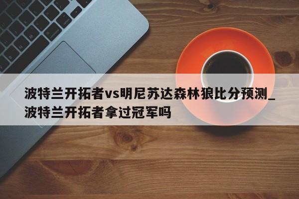 波特兰开拓者vs明尼苏达森林狼比分预测_波特兰开拓者拿过冠军吗