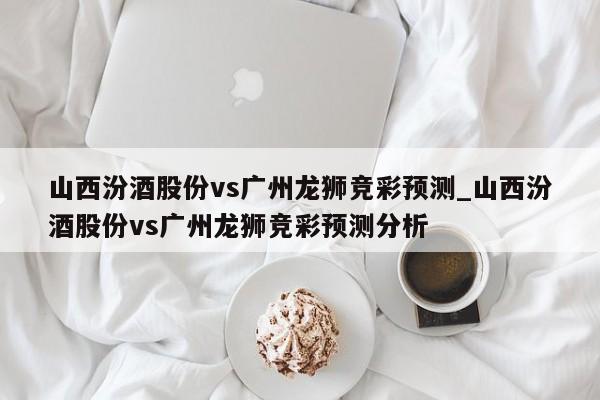 山西汾酒股份vs广州龙狮竞彩预测_山西汾酒股份vs广州龙狮竞彩预测分析