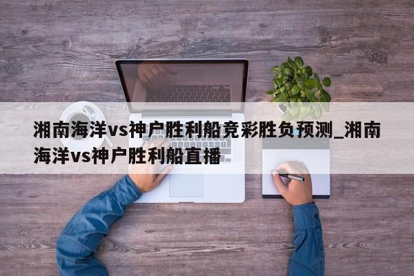 湘南海洋vs神户胜利船竞彩胜负预测_湘南海洋vs神户胜利船直播