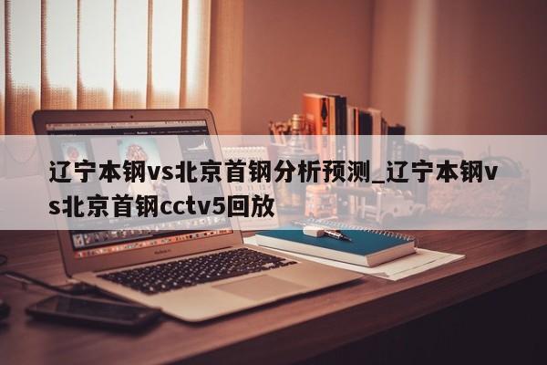 辽宁本钢vs北京首钢分析预测_辽宁本钢vs北京首钢cctv5回放